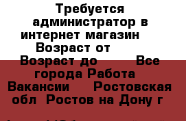 Требуется администратор в интернет магазин.  › Возраст от ­ 22 › Возраст до ­ 40 - Все города Работа » Вакансии   . Ростовская обл.,Ростов-на-Дону г.